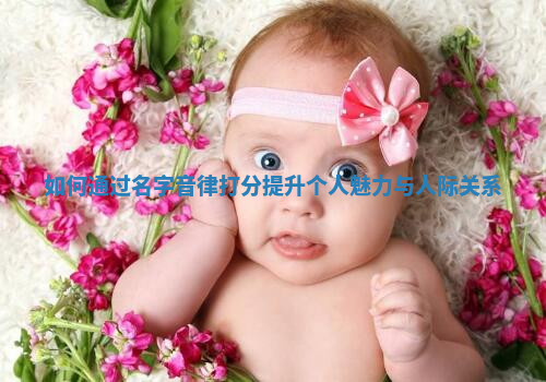 如何通过名字音律打分提升个人魅力与人际关系 如何通过名字音律打分提升个人魅力与人际关系